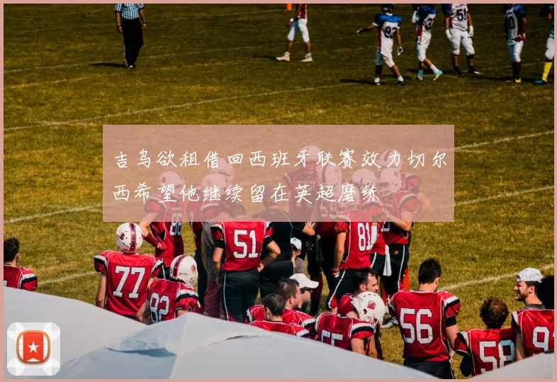 吉乌欲租借回西班牙联赛效力切尔西希望他继续留在英超磨练