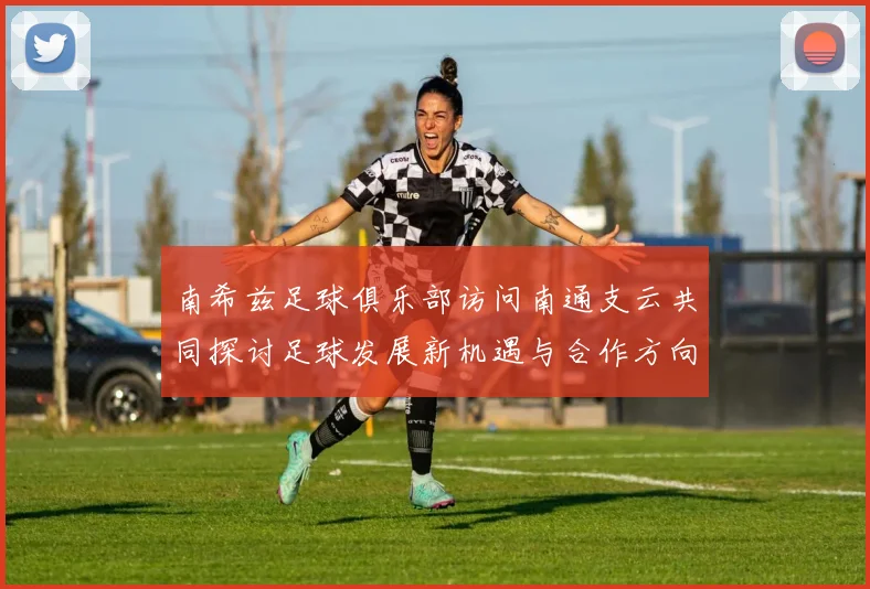 南希兹足球俱乐部访问南通支云共同探讨足球发展新机遇与合作方向