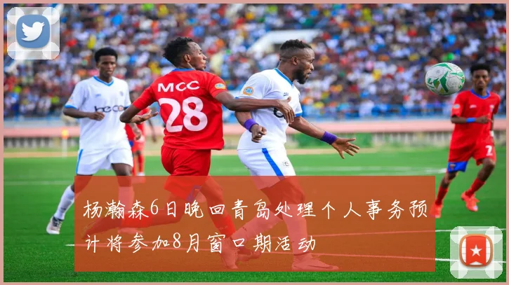 杨瀚森6日晚回青岛处理个人事务预计将参加8月窗口期活动