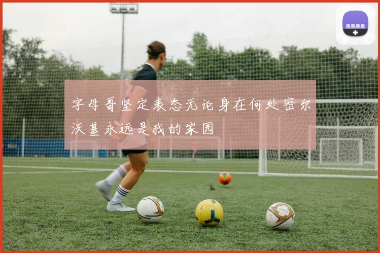 字母哥坚定表态无论身在何处密尔沃基永远是我的家园