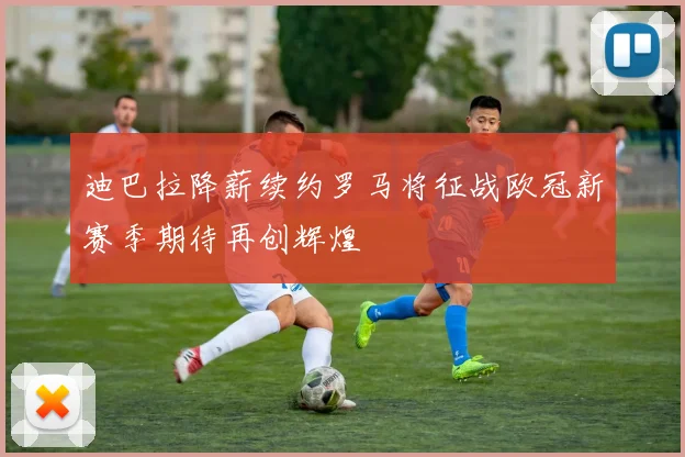 迪巴拉降薪续约罗马将征战欧冠新赛季期待再创辉煌