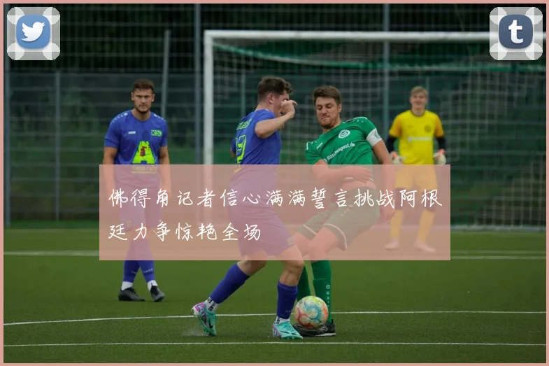 佛得角记者信心满满誓言挑战阿根廷力争惊艳全场