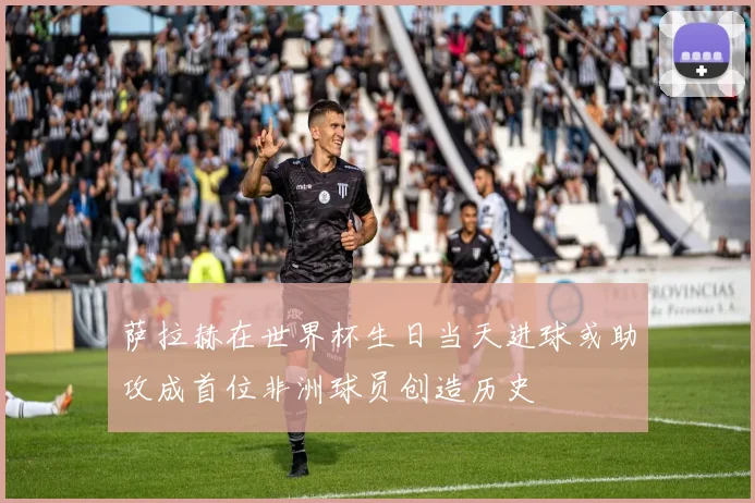 萨拉赫在世界杯生日当天进球或助攻成首位非洲球员创造历史