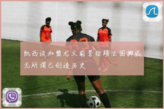 凯西谈加盟尤文前景称踢法国挪威无所谓已创造历史