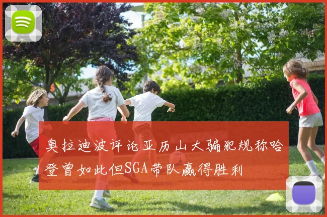 奥拉迪波评论亚历山大骗犯规称哈登曾如此但SGA带队赢得胜利