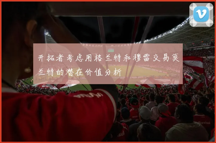 开拓者考虑用格兰特和穆雷交易莫兰特的潜在价值分析