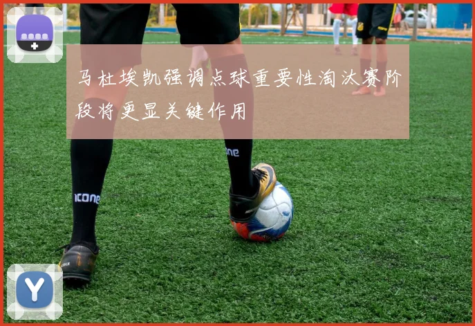马杜埃凯强调点球重要性淘汰赛阶段将更显关键作用