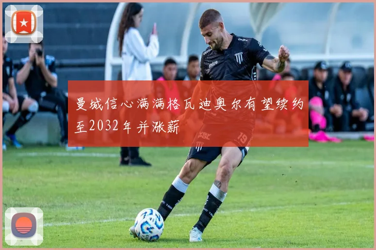曼城信心满满格瓦迪奥尔有望续约至2032年并涨薪