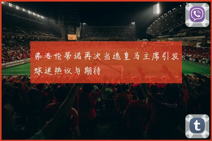 弗洛伦蒂诺再次当选皇马主席引发球迷热议与期待