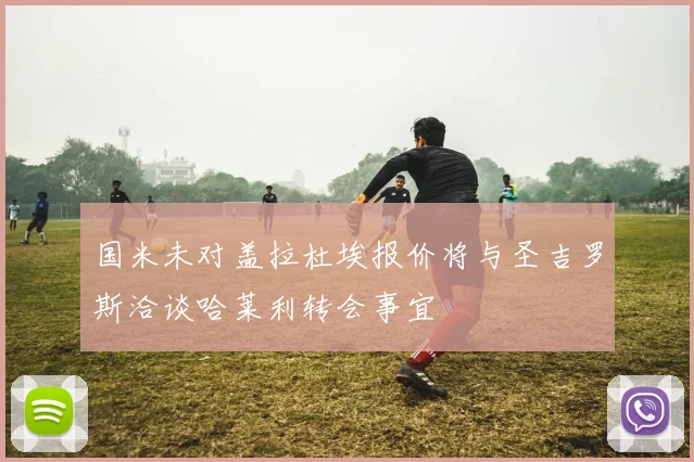国米未对盖拉杜埃报价将与圣吉罗斯洽谈哈莱利转会事宜